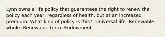 Lynn owns a life policy that guarantees the right to renew the policy each year, regardless of health, but at an increased premium. What kind of policy is this? -Universal life -Renewable whole -Renewable term -Endowment