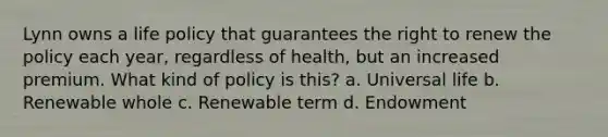 Lynn owns a life policy that guarantees the right to renew the policy each year, regardless of health, but an increased premium. What kind of policy is this? a. Universal life b. Renewable whole c. Renewable term d. Endowment