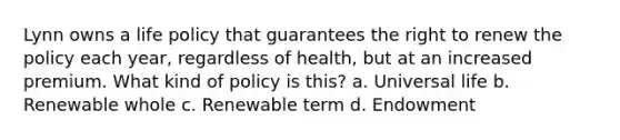 Lynn owns a life policy that guarantees the right to renew the policy each year, regardless of health, but at an increased premium. What kind of policy is this? a. Universal life b. Renewable whole c. Renewable term d. Endowment