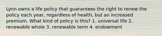 Lynn owns a life policy that guarantees the right to renew the policy each year, regardless of health, but an increased premium. What kind of policy is this? 1. universal life 2. renewable whole 3. renewable term 4. endowment