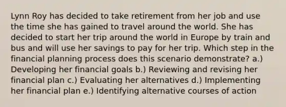 Lynn Roy has decided to take retirement from her job and use the time she has gained to travel around the world. She has decided to start her trip around the world in Europe by train and bus and will use her savings to pay for her trip. Which step in the financial planning process does this scenario demonstrate? a.) Developing her financial goals b.) Reviewing and revising her financial plan c.) Evaluating her alternatives d.) Implementing her financial plan e.) Identifying alternative courses of action