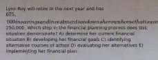 Lynn Roy will retire in the next year and has 675,000 in savings and investments and owns her own home that is worth250,000. Which step in the financial planning process does this situation demonstrate? A) determine her current financial situation B) developing her financial goals C) identifying alternative courses of action D) evaluating her alternatives E) implementing her financial plan