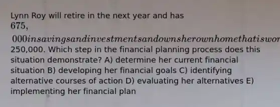 Lynn Roy will retire in the next year and has 675,000 in savings and investments and owns her own home that is worth250,000. Which step in the financial planning process does this situation demonstrate? A) determine her current financial situation B) developing her financial goals C) identifying alternative courses of action D) evaluating her alternatives E) implementing her financial plan