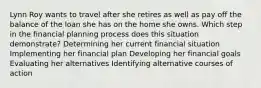 Lynn Roy wants to travel after she retires as well as pay off the balance of the loan she has on the home she owns. Which step in the financial planning process does this situation demonstrate? Determining her current financial situation Implementing her financial plan Developing her financial goals Evaluating her alternatives Identifying alternative courses of action