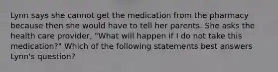 Lynn says she cannot get the medication from the pharmacy because then she would have to tell her parents. She asks the health care provider, "What will happen if I do not take this medication?" Which of the following statements best answers Lynn's question?