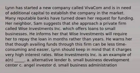 Lynn has started a new company called VivaCom and is in need of additional capital to establish the company in the market. Many reputable banks have turned down her request for funding. Her neighbor, Sam suggests that she approach a private firm called Wise Investments Inc. which offers loans to small businesses. He informs her that Wise Investments will require her to repay the loan in months rather than years. He warns her that though availing funds through this firm can be less time-consuming and easier, Lynn should keep in mind that it charges very high interest rates. Wise Investments Inc. is an example of a(n) _____. a. alternative lender b. small business development center c. angel investor d. small business administration