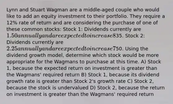 Lynn and Stuart Wagman are a middle-aged couple who would like to add an equity investment to their portfolio. They require a 12% rate of return and are considering the purchase of one of these common stocks: Stock 1: Dividends currently are 1.50 annually and are expected to increase 8% annually; market price =35. Stock 2: Dividends currently are 2.25 annually and are expected to increase 7% annually; market price =50. Using the dividend growth model, determine which stock would be more appropriate for the Wagmans to purchase at this time. A) Stock 1, because the expected return on investment is greater than the Wagmans' required return B) Stock 1, because its dividend growth rate is greater than Stock 2's growth rate C) Stock 2, because the stock is undervalued D) Stock 2, because the return on investment is greater than the Wagmans' required return