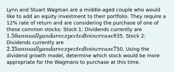 Lynn and Stuart Wagman are a middle-aged couple who would like to add an equity investment to their portfolio. They require a 12% rate of return and are considering the purchase of one of these common stocks: Stock 1: Dividends currently are 1.50 annually and are expected to increase 8% annually; market price =35. Stock 2: Dividends currently are 2.25 annually and are expected to increase 7% annually; market price =50. Using the dividend growth model, determine which stock would be more appropriate for the Wagmans to purchase at this time.