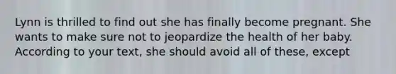 Lynn is thrilled to find out she has finally become pregnant. She wants to make sure not to jeopardize the health of her baby. According to your text, she should avoid all of these, except