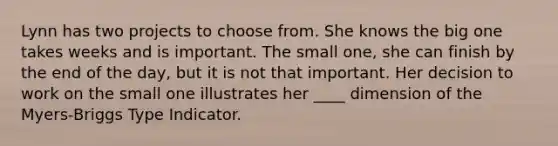 Lynn has two projects to choose from. She knows the big one takes weeks and is important. The small one, she can finish by the end of the day, but it is not that important. Her decision to work on the small one illustrates her ____ dimension of the Myers-Briggs Type Indicator.