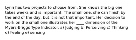 Lynn has two projects to choose from. She knows the big one takes weeks and is important. The small one, she can finish by the end of the day, but it is not that important. Her decision to work on the small one illustrates her ____ dimension of the Myers-Briggs Type Indicator. a) Judging b) Perceiving c) Thinking d) Feeling e) sensing