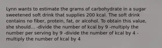 Lynn wants to estimate the grams of carbohydrate in a sugar sweetened soft drink that supplies 200 kcal. The soft drink contains no fiber, protein, fat, or alcohol. To obtain this value, she should... -divide the number of kcal by 9 -multiply the number per serving by 9 -divide the number of kcal by 4 -multiply the number of kcal by 4