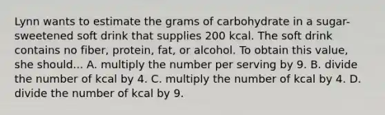 Lynn wants to estimate the grams of carbohydrate in a sugar-sweetened soft drink that supplies 200 kcal. The soft drink contains no fiber, protein, fat, or alcohol. To obtain this value, she should... A. multiply the number per serving by 9. B. divide the number of kcal by 4. C. multiply the number of kcal by 4. D. divide the number of kcal by 9.