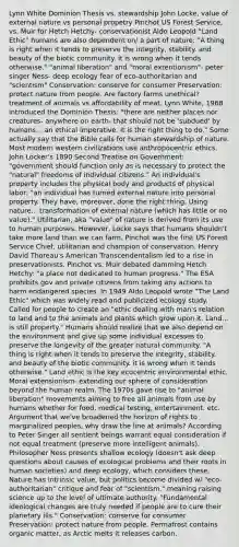 Lynn White Dominion Thesis vs. stewardship John Locke, value of external nature vs personal propetry Pinchot US Forest Service, vs. Muir for Hetch Hetchy- conservationist Aldo Leopold "Land Ethic" humans are also dependent on/ a part of nature: "A thing is right when it tends to preserve the integrity, stability. and beauty of the biotic community. it is wrong when it tends otherwise." "animal liberation" and "moral extentionism"- peter singer Ness- deep ecology fear of eco-authoritarian and "scientism" Conservation: conserve for consumer Preservation: protect nature from people. Are factory farms unethical? treatment of animals vs affordability of meat. Lynn White, 1968 introduced the Dominion Thesis: "there are neither places nor creatures- anywhere on earth- that should not be 'subdued' by humans... an ethical imperative. It is the right thing to do." Some actually say that the Bible calls for human stewardship of nature. Most modern western civilizations use anthropocentric ethics. John Locker's 1890 Second Treatise on Government: "government should function only as is necessary to protect the "natural" freedoms of individual citizens." An individual's property includes the physical body and products of physical labor: "an individual has turned external nature into personal property. They have, moreover, done the right thing. Using nature... transformation of external nature (which has little or no value)." Utilitarian, aka "value" of nature is derived from its use to human purposes. However, Locke says that humans shouldn't take more land than we can farm. Pinchot was the first US Forest Service Chief, utilitarian and champion of conservation. Henry David Thoreau's American Transcendentalism led to a rise in preservationists. Pinchot vs. Muir debated damming Hetch Hetchy: "a place not dedicated to human progress." The ESA prohibits gov and private citizens from taking any actions to harm endangered species. In 1949 Aldo Leopold wrote "The Land Ethic" which was widely read and publicized ecology study. Called for people to create an "ethic dealing with man's relation to land and to the animals and plants which grow upon it. Land... is still property." Humans should realize that we also depend on the environment and give up some individual excesses to preserve the longevity of the greater natural community. "A thing is right when it tends to preserve the integrity, stability. and beauty of the biotic community. it is wrong when it tends otherwise." Land ethic is the key ecocentric environmental ethic. Moral extensionism- extending our sphere of consideration beyond the human realm. The 1970s gave rise to "animal liberation" movements aiming to free all animals from use by humans whether for food, medical testing, entertainment. etc. Argument that we've broadened the horizon of rights to marginalized peoples, why draw the line at animals? According to Peter Singer all sentient beings warrant equal consideration if not equal treatment (preserve more intelligent animals). Philosopher Ness presents shallow ecology (doesn't ask deep questions about causes of ecological problems and their roots in human societies) and deep ecology, which considers these. Nature has intrinsic value, but politics become divided w/ "eco-authoritarian" critique and fear of "scientism," meaning raising science up to the level of ultimate authority. "Fundamental ideological changes are truly needed if people are to cure their planetary ills." Conservation: conserve for consumer Preservation: protect nature from people. Permafrost contains organic matter, as Arctic melts it releases carbon.