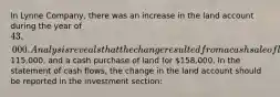 In Lynne Company, there was an increase in the land account during the year of 43,000. Analysis reveals that the change resulted from a cash sale of land at cost115,000, and a cash purchase of land for 158,000. In the statement of cash flows, the change in the land account should be reported in the investment section: