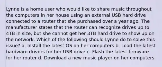 Lynne is a home user who would like to share music throughout the computers in her house using an external USB hard drive connected to a router that she purchased over a year ago. The manufacturer states that the router can recognize drives up to 4TB in size, but she cannot get her 3TB hard drive to show up on the network. Which of the following should Lynne do to solve this issue? a. Install the latest OS on her computers b. Load the latest hardware drivers for her USB drive c. Flash the latest firmware for her router d. Download a new music player on her computers