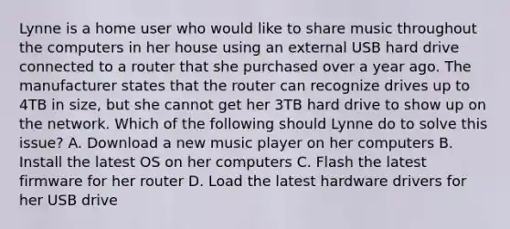 Lynne is a home user who would like to share music throughout the computers in her house using an external USB hard drive connected to a router that she purchased over a year ago. The manufacturer states that the router can recognize drives up to 4TB in size, but she cannot get her 3TB hard drive to show up on the network. Which of the following should Lynne do to solve this issue? A. Download a new music player on her computers B. Install the latest OS on her computers C. Flash the latest firmware for her router D. Load the latest hardware drivers for her USB drive