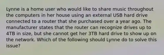 Lynne is a home user who would like to share music throughout the computers in her house using an external USB hard drive connected to a router that she purchased over a year ago. The manufacturer states that the router can recognize drives up to 4TB in size, but she cannot get her 3TB hard drive to show up on the network. Which of the following should Lynne do to solve this issue?