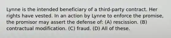 Lynne is the intended beneficiary of a third-party contract. Her rights have vested. In an action by Lynne to enforce the promise, the promisor may assert the defense of: (A) rescission. (B) contractual modification. (C) fraud. (D) All of these.