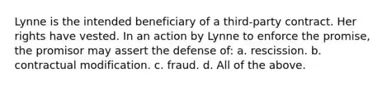 Lynne is the intended beneficiary of a third-party contract. Her rights have vested. In an action by Lynne to enforce the promise, the promisor may assert the defense of: a. rescission. b. contractual modification. c. fraud. d. All of the above.