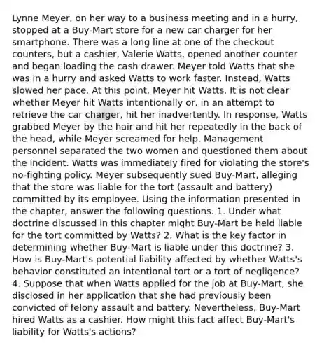 Lynne Meyer, on her way to a business meeting and in a hurry, stopped at a Buy-Mart store for a new car charger for her smartphone. There was a long line at one of the checkout counters, but a cashier, Valerie Watts, opened another counter and began loading the cash drawer. Meyer told Watts that she was in a hurry and asked Watts to work faster. Instead, Watts slowed her pace. At this point, Meyer hit Watts. It is not clear whether Meyer hit Watts intentionally or, in an attempt to retrieve the car charger, hit her inadvertently. In response, Watts grabbed Meyer by the hair and hit her repeatedly in the back of the head, while Meyer screamed for help. Management personnel separated the two women and questioned them about the incident. Watts was immediately fired for violating the store's no-fighting policy. Meyer subsequently sued Buy-Mart, alleging that the store was liable for the tort (assault and battery) committed by its employee. Using the information presented in the chapter, answer the following questions. 1. Under what doctrine discussed in this chapter might Buy-Mart be held liable for the tort committed by Watts? 2. What is the key factor in determining whether Buy-Mart is liable under this doctrine? 3. How is Buy-Mart's potential liability affected by whether Watts's behavior constituted an intentional tort or a tort of negligence? 4. Suppose that when Watts applied for the job at Buy-Mart, she disclosed in her application that she had previously been convicted of felony assault and battery. Nevertheless, Buy-Mart hired Watts as a cashier. How might this fact affect Buy-Mart's liability for Watts's actions?