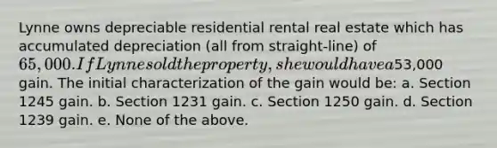 Lynne owns depreciable residential rental real estate which has accumulated depreciation (all from straight-line) of 65,000. If Lynne sold the property, she would have a53,000 gain. The initial characterization of the gain would be: a. Section 1245 gain. b. Section 1231 gain. c. Section 1250 gain. d. Section 1239 gain. e. None of the above.