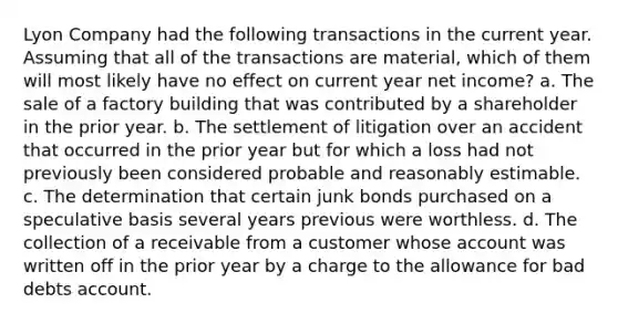 Lyon Company had the following transactions in the current year. Assuming that all of the transactions are material, which of them will most likely have no effect on current year net income? a. The sale of a factory building that was contributed by a shareholder in the prior year. b. The settlement of litigation over an accident that occurred in the prior year but for which a loss had not previously been considered probable and reasonably estimable. c. The determination that certain junk bonds purchased on a speculative basis several years previous were worthless. d. The collection of a receivable from a customer whose account was written off in the prior year by a charge to the allowance for bad debts account.