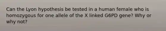 Can the Lyon hypothesis be tested in a human female who is homozygous for one allele of the X linked G6PD gene? Why or why not?