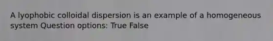 A lyophobic colloidal dispersion is an example of a homogeneous system Question options: True False