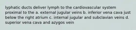 lyphatic ducts deliver lymph to the cardiovascular system proximal to the a. external jugular veins b. inferior vena cava just below the right atrium c. internal jugular and subclavian veins d. superior vena cava and azygos vein