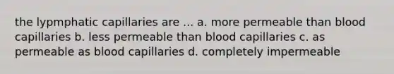 the lypmphatic capillaries are ... a. more permeable than blood capillaries b. less permeable than blood capillaries c. as permeable as blood capillaries d. completely impermeable