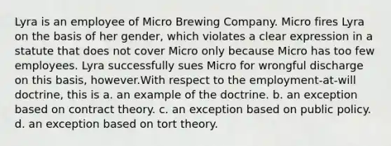 Lyra is an employee of Micro Brewing Company. Micro fires Lyra on the basis of her gender, which violates a clear expression in a statute that does not cover Micro only because Micro has too few employees. Lyra successfully sues Micro for wrongful discharge on this basis, however.With respect to the employment-at-will doctrine, this is a. an example of the doctrine. b. an exception based on contract theory. c. an exception based on public policy. d. an exception based on tort theory.