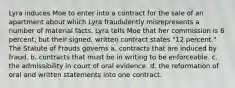 Lyra induces Moe to enter into a contract for the sale of an apartment about which Lyra fraudulently misrepresents a number of material facts. Lyra tells Moe that her commission is 6 percent, but their signed, written contract states "12 percent." The Statute of Frauds governs a. contracts that are induced by fraud. b. contracts that must be in writing to be enforceable. c. the admissibility in court of oral evidence. d. the reformation of oral and written statements into one contract.