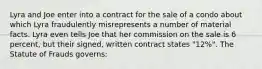 Lyra and Joe enter into a contract for the sale of a condo about which Lyra fraudulently misrepresents a number of material facts. Lyra even tells Joe that her commission on the sale is 6 percent, but their signed, written contract states "12%". The Statute of Frauds governs: