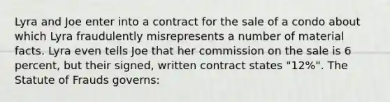 Lyra and Joe enter into a contract for the sale of a condo about which Lyra fraudulently misrepresents a number of material facts. Lyra even tells Joe that her commission on the sale is 6 percent, but their signed, written contract states "12%". The Statute of Frauds governs: