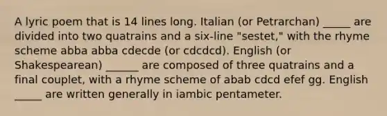 A lyric poem that is 14 lines long. Italian (or Petrarchan) _____ are divided into two quatrains and a six-line "sestet," with the rhyme scheme abba abba cdecde (or cdcdcd). English (or Shakespearean) ______ are composed of three quatrains and a final couplet, with a rhyme scheme of abab cdcd efef gg. English _____ are written generally in iambic pentameter.