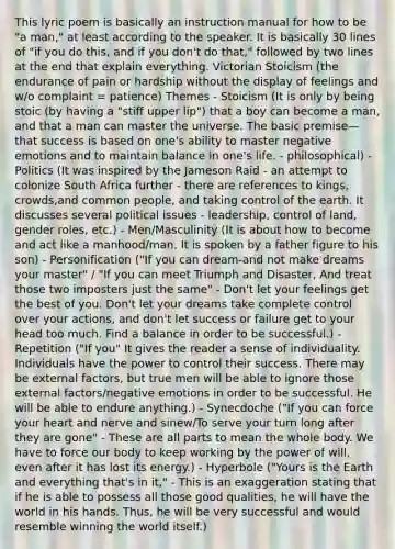 This lyric poem is basically an instruction manual for how to be "a man," at least according to the speaker. It is basically 30 lines of "if you do this, and if you don't do that," followed by two lines at the end that explain everything. Victorian Stoicism (the endurance of pain or hardship without the display of feelings and w/o complaint = patience) Themes - Stoicism (It is only by being stoic (by having a "stiff upper lip") that a boy can become a man, and that a man can master the universe. The basic premise—that success is based on one's ability to master negative emotions and to maintain balance in one's life. - philosophical) - Politics (It was inspired by the Jameson Raid - an attempt to colonize South Africa further - there are references to kings, crowds,and common people, and taking control of the earth. It discusses several political issues - leadership, control of land, gender roles, etc.) - Men/Masculinity (It is about how to become and act like a manhood/man. It is spoken by a father figure to his son) - Personification ("If you can dream-and not make dreams your master" / "If you can meet Triumph and Disaster, And treat those two imposters just the same" - Don't let your feelings get the best of you. Don't let your dreams take complete control over your actions, and don't let success or failure get to your head too much. Find a balance in order to be successful.) - Repetition ("If you" It gives the reader a sense of individuality. Individuals have the power to control their success. There may be external factors, but true men will be able to ignore those external factors/negative emotions in order to be successful. He will be able to endure anything.) - Synecdoche ("If you can force your heart and nerve and sinew/To serve your turn long after they are gone" - These are all parts to mean the whole body. We have to force our body to keep working by the power of will, even after it has lost its energy.) - Hyperbole ("Yours is the Earth and everything that's in it," - This is an exaggeration stating that if he is able to possess all those good qualities, he will have the world in his hands. Thus, he will be very successful and would resemble winning the world itself.)