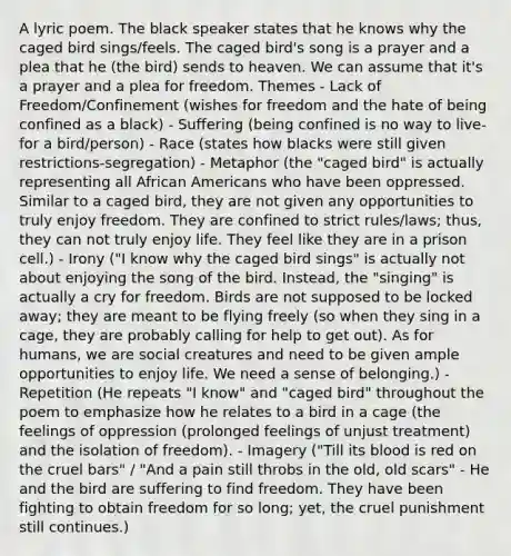 A lyric poem. The black speaker states that he knows why the caged bird sings/feels. The caged bird's song is a prayer and a plea that he (the bird) sends to heaven. We can assume that it's a prayer and a plea for freedom. Themes - Lack of Freedom/Confinement (wishes for freedom and the hate of being confined as a black) - Suffering (being confined is no way to live- for a bird/person) - Race (states how blacks were still given restrictions-segregation) - Metaphor (the "caged bird" is actually representing all African Americans who have been oppressed. Similar to a caged bird, they are not given any opportunities to truly enjoy freedom. They are confined to strict rules/laws; thus, they can not truly enjoy life. They feel like they are in a prison cell.) - Irony ("I know why the caged bird sings" is actually not about enjoying the song of the bird. Instead, the "singing" is actually a cry for freedom. Birds are not supposed to be locked away; they are meant to be flying freely (so when they sing in a cage, they are probably calling for help to get out). As for humans, we are social creatures and need to be given ample opportunities to enjoy life. We need a sense of belonging.) - Repetition (He repeats "I know" and "caged bird" throughout the poem to emphasize how he relates to a bird in a cage (the feelings of oppression (prolonged feelings of unjust treatment) and the isolation of freedom). - Imagery ("Till its blood is red on the cruel bars" / "And a pain still throbs in the old, old scars" - He and the bird are suffering to find freedom. They have been fighting to obtain freedom for so long; yet, the cruel punishment still continues.)