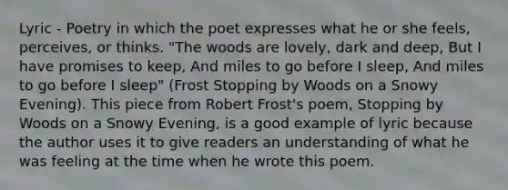 Lyric - Poetry in which the poet expresses what he or she feels, perceives, or thinks. "The woods are lovely, dark and deep, But I have promises to keep, And miles to go before I sleep, And miles to go before I sleep" (Frost Stopping by Woods on a Snowy Evening). This piece from Robert Frost's poem, Stopping by Woods on a Snowy Evening, is a good example of lyric because the author uses it to give readers an understanding of what he was feeling at the time when he wrote this poem.