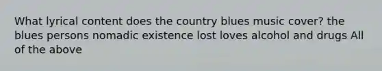 What lyrical content does the country blues music cover? the blues persons nomadic existence lost loves alcohol and drugs All of the above