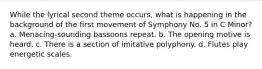 While the lyrical second theme occurs, what is happening in the background of the first movement of Symphony No. 5 in C Minor? a. Menacing-sounding bassoons repeat. b. The opening motive is heard. c. There is a section of imitative polyphony. d. Flutes play energetic scales.