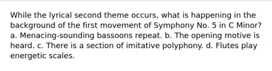 While the lyrical second theme occurs, what is happening in the background of the first movement of Symphony No. 5 in C Minor? a. Menacing-sounding bassoons repeat. b. The opening motive is heard. c. There is a section of imitative polyphony. d. Flutes play energetic scales.