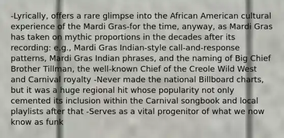 -Lyrically, offers a rare glimpse into the African American cultural experience of the Mardi Gras-for the time, anyway, as Mardi Gras has taken on mythic proportions in the decades after its recording: e.g., Mardi Gras Indian-style call-and-response patterns, Mardi Gras Indian phrases, and the naming of Big Chief Brother Tillman, the well-known Chief of the Creole Wild West and Carnival royalty -Never made the national Billboard charts, but it was a huge regional hit whose popularity not only cemented its inclusion within the Carnival songbook and local playlists after that -Serves as a vital progenitor of what we now know as funk