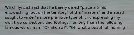 Which lyricist said that he barely dared "place a timid encroaching foot on the territory" of the "masters" and instead sought to write "a more primitive type of lyric expressing my own true convictions and feelings," among them the following famous words from "Oklahoma!": "Oh what a beautiful morning!"