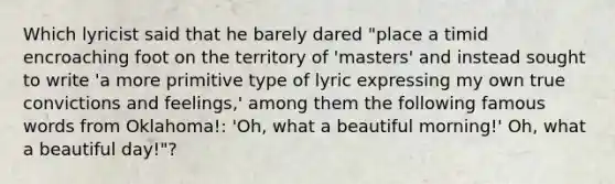 Which lyricist said that he barely dared "place a timid encroaching foot on the territory of 'masters' and instead sought to write 'a more primitive type of lyric expressing my own true convictions and feelings,' among them the following famous words from Oklahoma!: 'Oh, what a beautiful morning!' Oh, what a beautiful day!"?