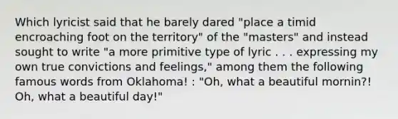 Which lyricist said that he barely dared "place a timid encroaching foot on the territory" of the "masters" and instead sought to write "a more primitive type of lyric . . . expressing my own true convictions and feelings," among them the following famous words from Oklahoma! : "Oh, what a beautiful mornin?! Oh, what a beautiful day!"