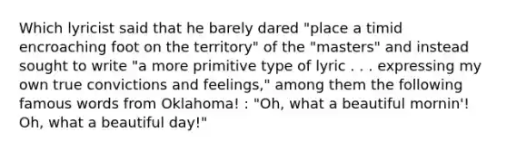 Which lyricist said that he barely dared "place a timid encroaching foot on the territory" of the "masters" and instead sought to write "a more primitive type of lyric . . . expressing my own true convictions and feelings," among them the following famous words from Oklahoma! : "Oh, what a beautiful mornin'! Oh, what a beautiful day!"