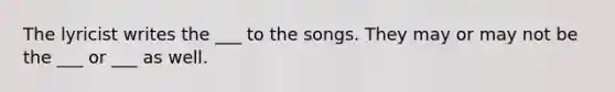 The lyricist writes the ___ to the songs. They may or may not be the ___ or ___ as well.