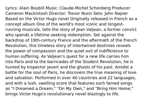 Lyrics: Alain Boublil Music: Claude-Michel Schonberg Producer: Cameron Mackintosh Director: Trevor Nunn Sets: John Napier Based on the Victor Hugo novel Originally released in French as a concept album One of the world's most iconic and longest-running musicals, tells the story of Jean Valjean, a former convict who spends a lifetime seeking redemption. Set against the backdrop of 19th-century France and the aftermath of the French Revolution, this timeless story of intertwined destinies reveals the power of compassion and the quiet evil of indifference to human suffering. As Valjean's quest for a new life carries him into Paris and to the barricades of the Student Revolution, he is hunted by Inspector Javert and the ghosts of his past. Amidst a battle for the soul of Paris, he discovers the true meaning of love and salvation. Performed in over 40 countries and 22 languages, and with a lush, swelling score that features such famed songs as "I Dreamed a Dream," "On My Own," and "Bring Him Home," brings Victor Hugo's revolutionary novel blazingly to life.