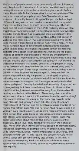 The lyrics of popular music have been so significant, influential, and ubiquitous in the culture of the later twentieth century and twenty-first century, it can be hard to imagine a world before them. From Little Richard's evocative nonsense syllables—"Wop bop a loo mop, a lop bop bop"—to Pete Townshend's iconic assertion of hostility toward old age—"I hope I die before I get old"—rock songwriters have produced words that encapsulate the ethos of their times as much or more than any other art. Rock and roll as it emerged in the 1950s certainly drew on older traditions of songwriting, but it also initiated some new wrinkles on older trends. Blues had developed, most significantly, the tradition of highly personal lyrics, written in the first person ("I woke up this morning...," "I've got to keep moving, I've got to keep moving / Blues falling down like hail," "I'm a man..."). Pop music scholars tend to differentiate between three subjects when talking about the music: characters (which are fictional subjects who appear in songs) personas (which are the public images of performers) and people (which are the performers private selves). Many traditions, of course, have songs in the first person, but the blues specialized in an approach that blurred the distinction between characters, personas, and people. In many cases listeners can imagine that the "I" in a blues song song is actually the singer. Blues songs may be narrative, telling a story (in which case listeners are encouraged to imagine that the events depicted actually happened to the singer) or lyrical, reflecting on an emotion or state of mind (in which case listeners are encouraged to imagine that the singer actually feels what the song depicts). Country included a wide variety of approaches to songwriting, but drew more heavily than did blues on the tradition of Anglo-American narrative song from the nineteenth century and before called Ballads. These songs had narrative verses each of which ended with a refrain (usually two lines long) that commented on the moral of the story (my favorite is the song "Frankie and Johnny," which tells the story of Johnny's mistreatment of Frankie, and his eventual revenge murder at her hands. The refrain goes "He was her man / but he was doing her wrong.") As a result, country songs were more commonly in the third person than were blues or r&b songs, and more commonly told stories with narrative arcs (beginning, middle, end). Pop songs were often about more broad, generic aspects of life—especially about love. They tended to reflect on the nature of love, more often than they told stories about it or provided highly individual, idiosyncratic examples of it. In addition, they often used larger vocabularies, more complex poetic structures, and allusions to high art—in this regard, the songwriter Cole Porter, whose songs still get recorded by jazz singers to this day, is particularly exemplary. Rock and roll used all three of these approaches, drawing variously on one or another model more or less equally.